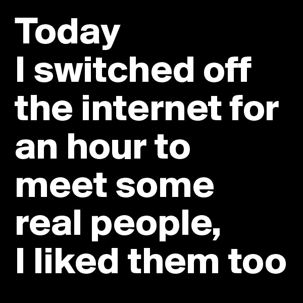 Today
I switched off the internet for an hour to meet some real people,
I liked them too