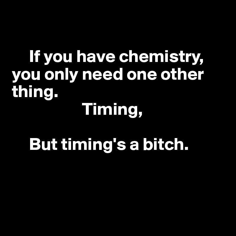 

     If you have chemistry,
you only need one other thing.
                    Timing,

     But timing's a bitch.



