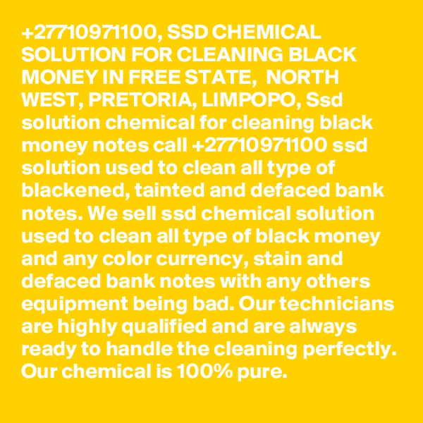 +27710971100, SSD CHEMICAL SOLUTION FOR CLEANING BLACK MONEY IN FREE STATE,  NORTH WEST, PRETORIA, LIMPOPO, Ssd solution chemical for cleaning black money notes call +27710971100 ssd solution used to clean all type of blackened, tainted and defaced bank notes. We sell ssd chemical solution used to clean all type of black money and any color currency, stain and defaced bank notes with any others equipment being bad. Our technicians are highly qualified and are always ready to handle the cleaning perfectly. Our chemical is 100% pure. 