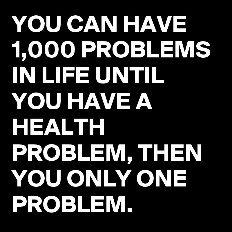 YOU CAN HAVE 1,000 PROBLEMS IN LIFE UNTIL YOU HAVE A HEALTH PROBLEM, THEN YOU ONLY ONE PROBLEM.