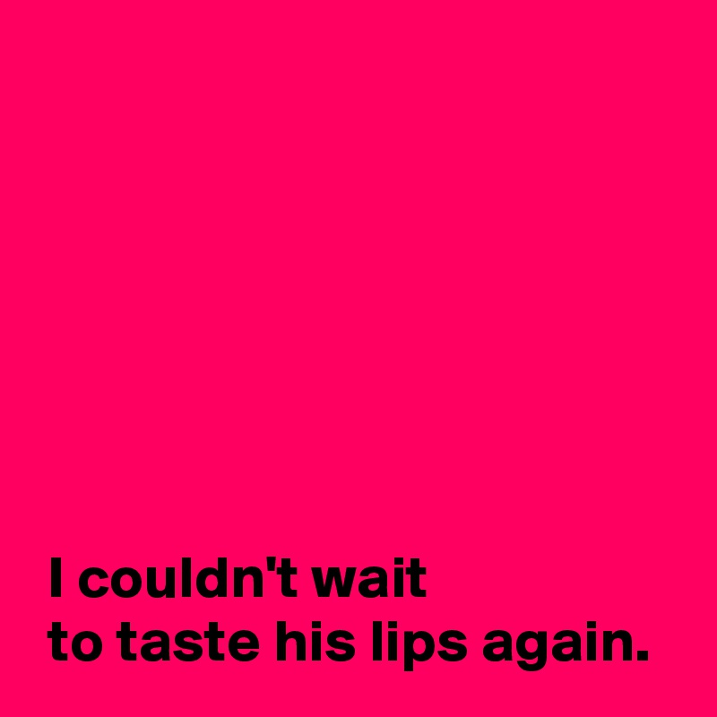 







 I couldn't wait 
 to taste his lips again.