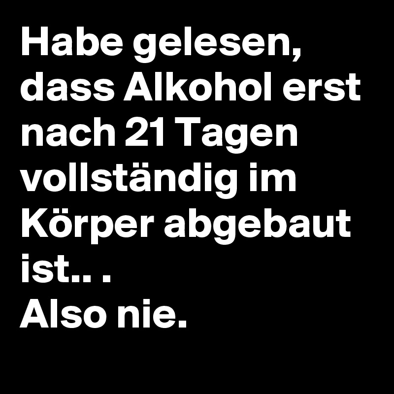 Habe gelesen, dass Alkohol erst nach 21 Tagen vollständig im Körper abgebaut ist.. .
Also nie.