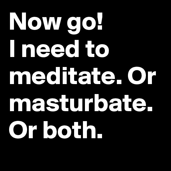 Now go! 
I need to meditate. Or masturbate. Or both.