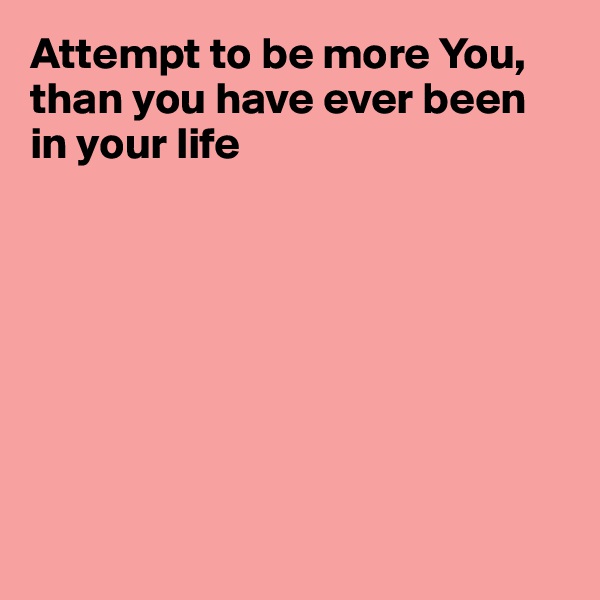 Attempt to be more You, than you have ever been in your life








