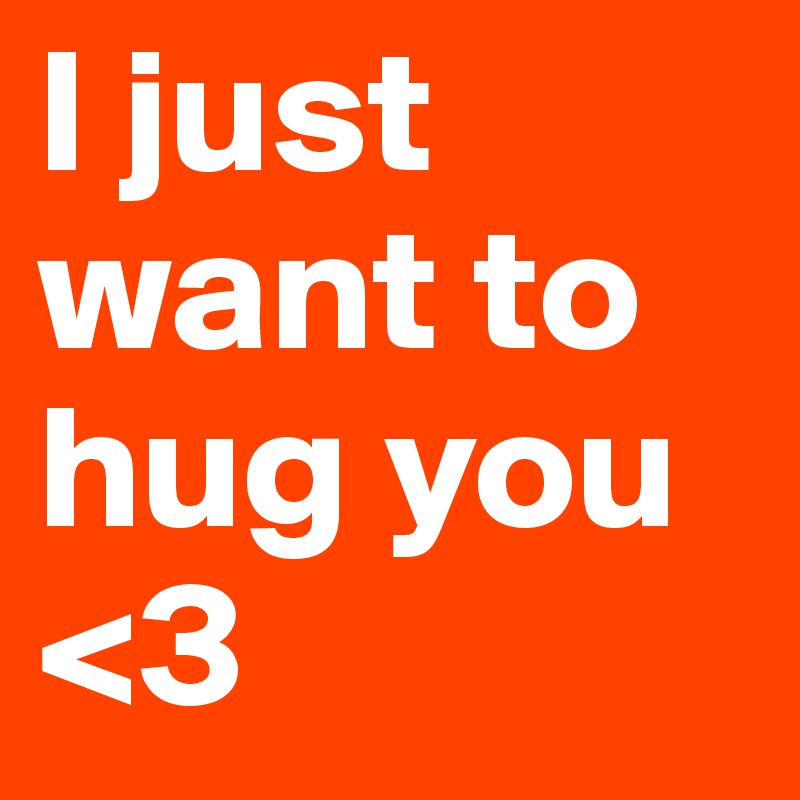 I just want to hug you  <3