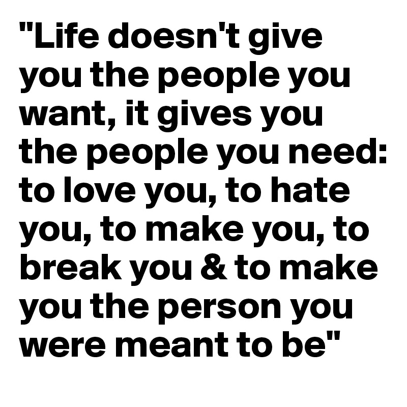 "Life doesn't give you the people you want, it gives you the people you need: to love you, to hate you, to make you, to break you & to make you the person you were meant to be"