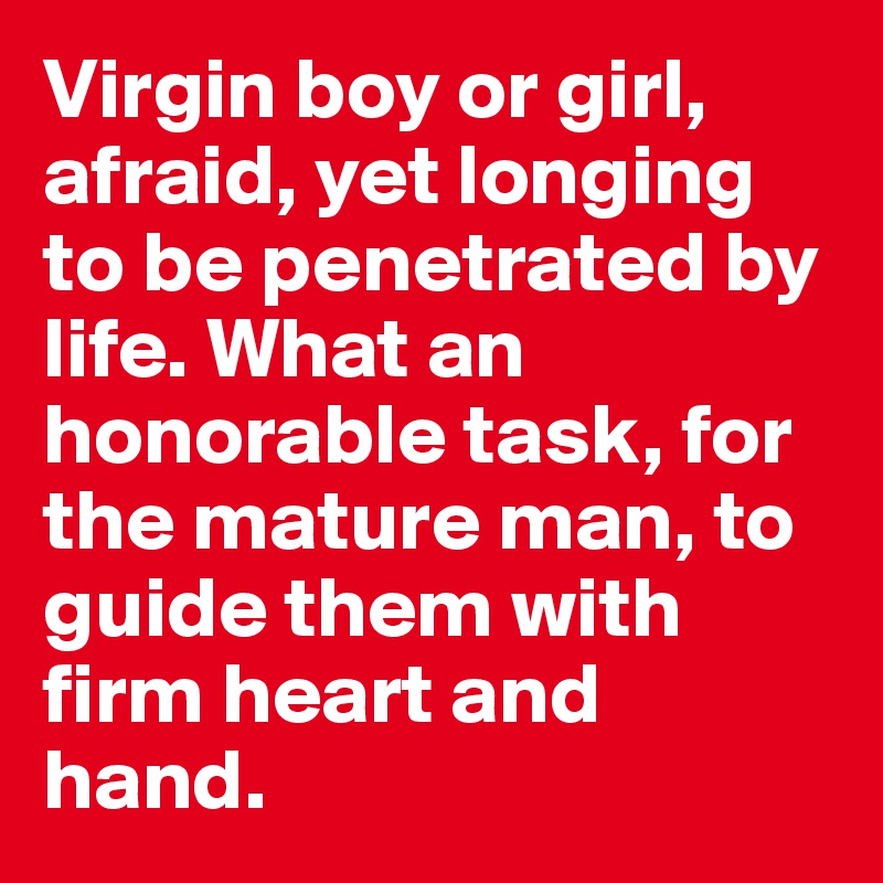 Virgin boy or girl, afraid, yet longing to be penetrated by life. What an honorable task, for the mature man, to guide them with firm heart and hand. 