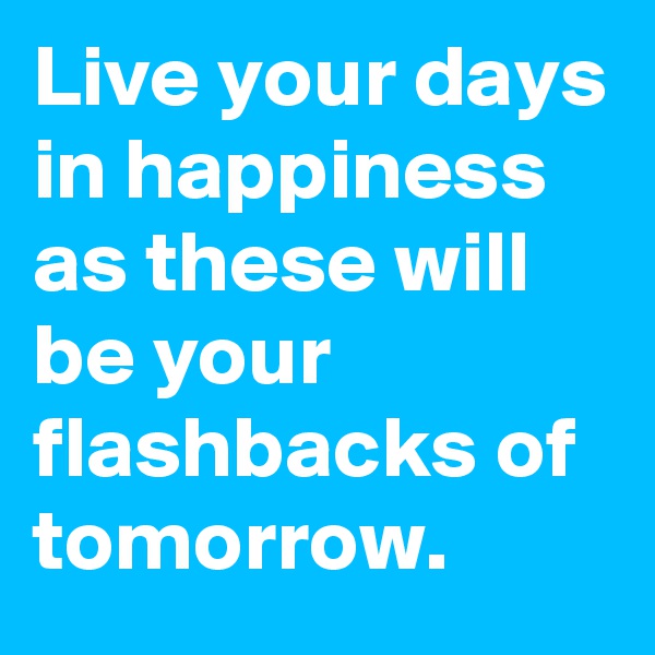 Live your days in happiness as these will be your flashbacks of tomorrow.