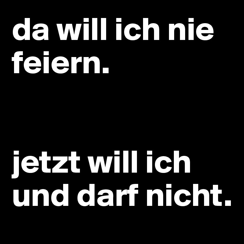 da will ich nie feiern. 


jetzt will ich und darf nicht.