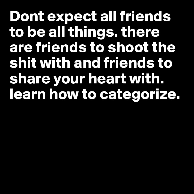Dont expect all friends to be all things. there are friends to shoot the shit with and friends to share your heart with. learn how to categorize. 




