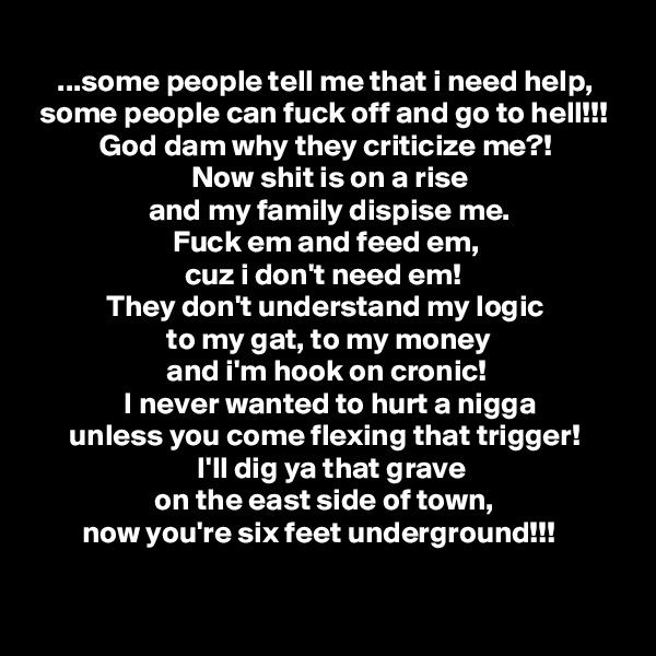 
    ...some people tell me that i need help,
 some people can fuck off and go to hell!!!
           God dam why they criticize me?!
                          Now shit is on a rise
                   and my family dispise me.
                       Fuck em and feed em,
                         cuz i don't need em!
            They don't understand my logic
                      to my gat, to my money
                      and i'm hook on cronic!
               I never wanted to hurt a nigga
      unless you come flexing that trigger!
                           I'll dig ya that grave
                    on the east side of town,
        now you're six feet underground!!!
