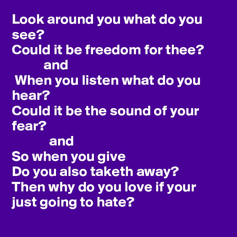 Look around you what do you see? 
Could it be freedom for thee?
           and
 When you listen what do you hear?
Could it be the sound of your  fear?
             and
So when you give
Do you also taketh away?
Then why do you love if your just going to hate?  

