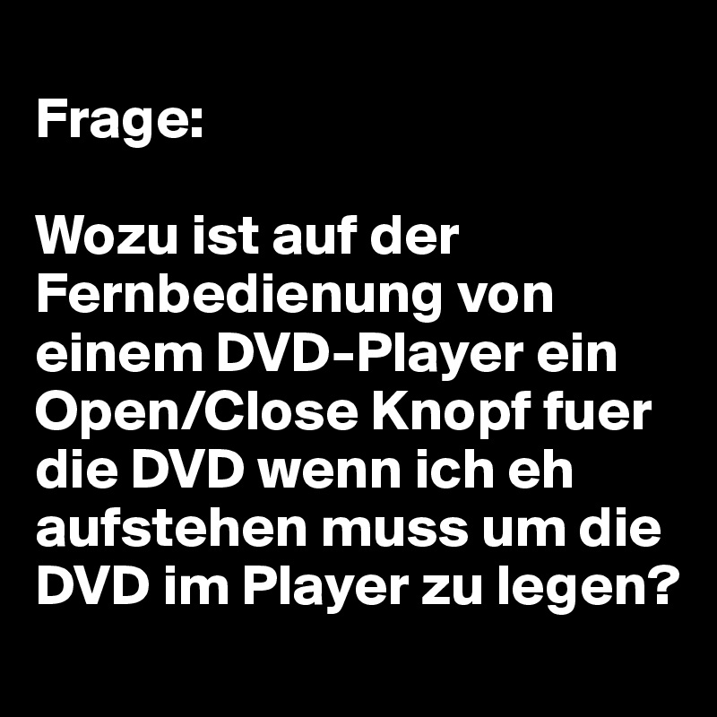 
Frage:

Wozu ist auf der Fernbedienung von einem DVD-Player ein Open/Close Knopf fuer die DVD wenn ich eh aufstehen muss um die DVD im Player zu legen?