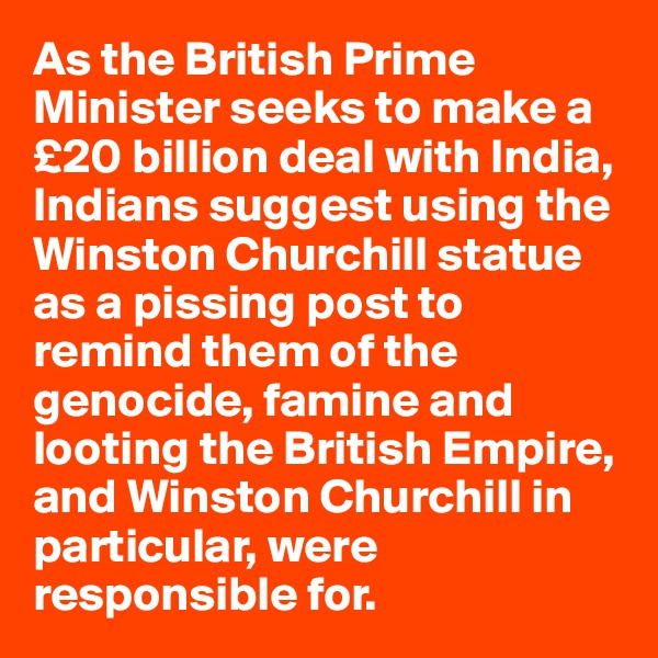 As the British Prime Minister seeks to make a £20 billion deal with India, Indians suggest using the Winston Churchill statue as a pissing post to remind them of the genocide, famine and looting the British Empire, and Winston Churchill in particular, were responsible for.