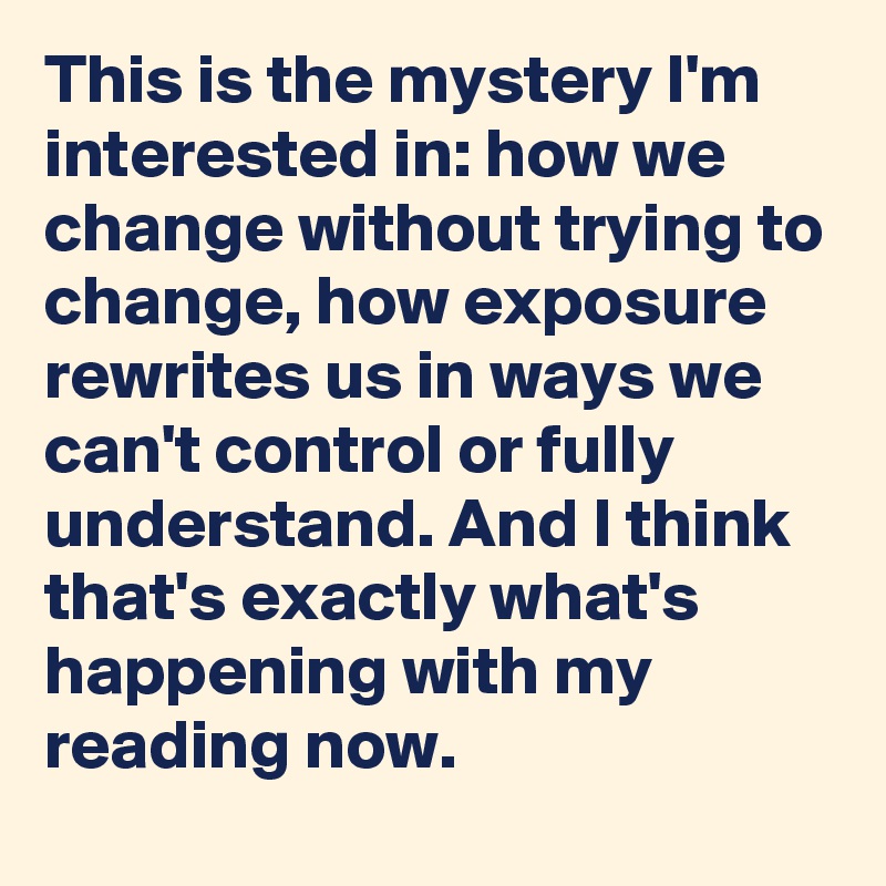This is the mystery I'm interested in: how we change without trying to change, how exposure rewrites us in ways we can't control or fully understand. And I think that's exactly what's happening with my reading now.