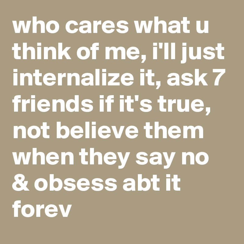 who cares what u think of me, i'll just internalize it, ask 7 friends if it's true, not believe them when they say no & obsess abt it forev