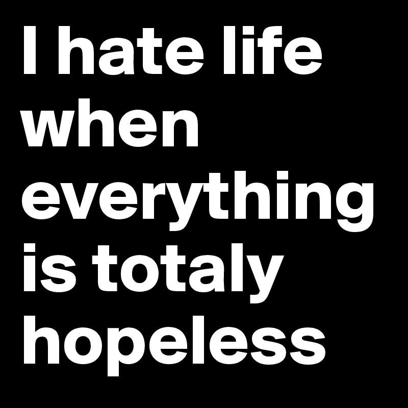 I hate life when everything is totaly hopeless