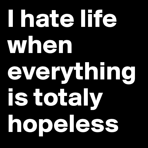 I hate life when everything is totaly hopeless