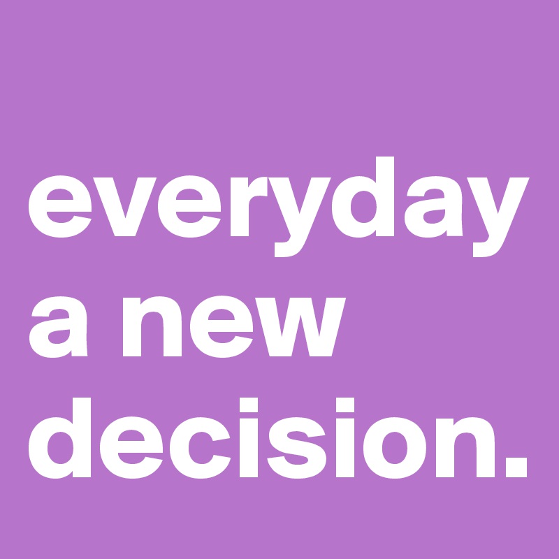 
everyday a new decision. 