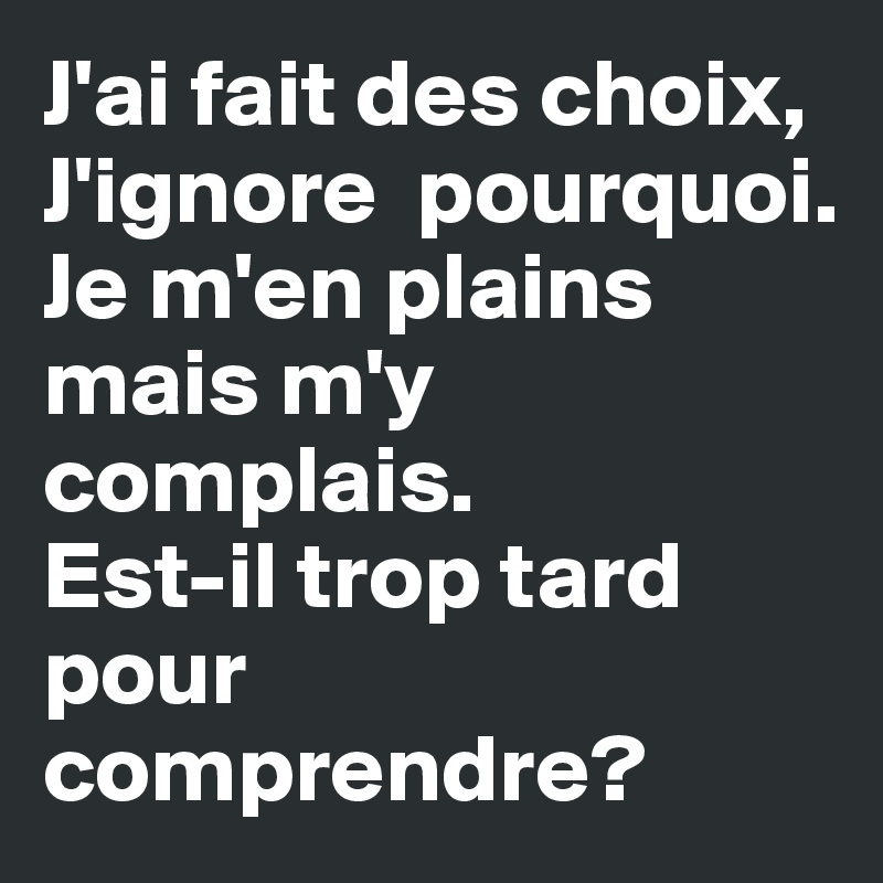 J'ai fait des choix,
J'ignore  pourquoi. 
Je m'en plains mais m'y complais. 
Est-il trop tard pour comprendre?