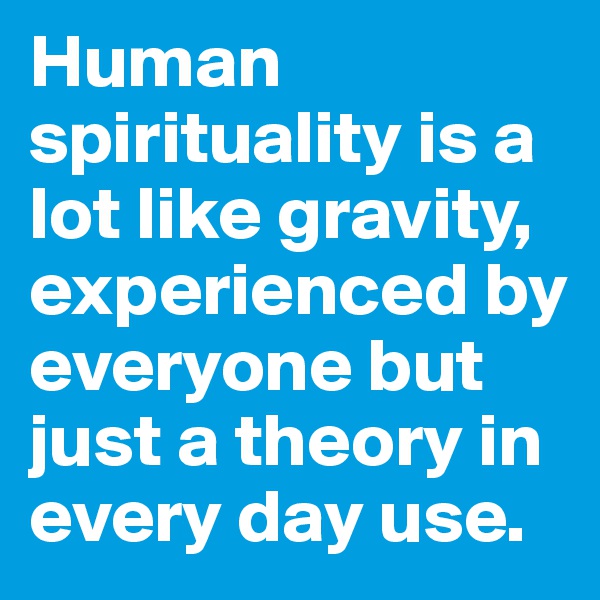 Human spirituality is a lot like gravity, experienced by everyone but just a theory in every day use. 