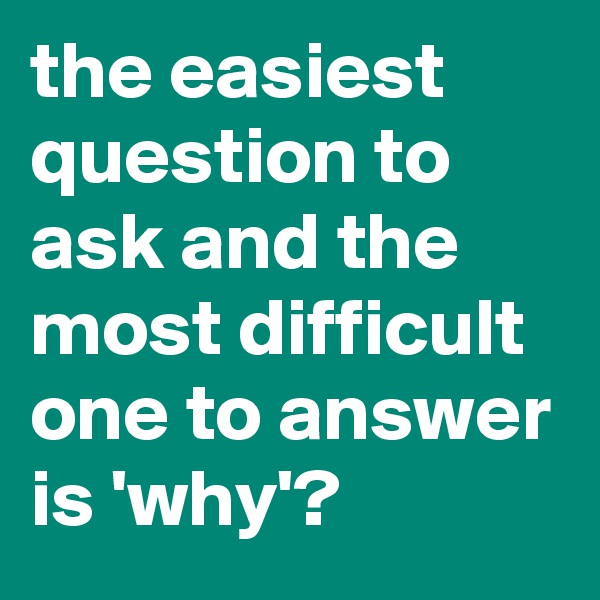 the easiest question to ask and the most difficult one to answer is 'why'?