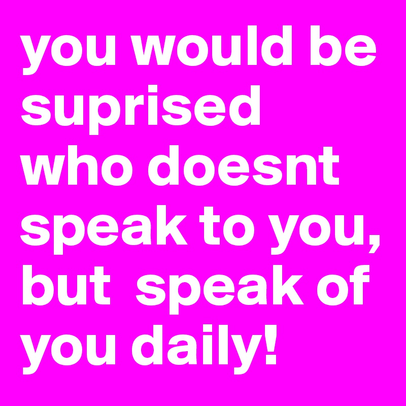 you would be suprised who doesnt speak to you, but  speak of you daily!
