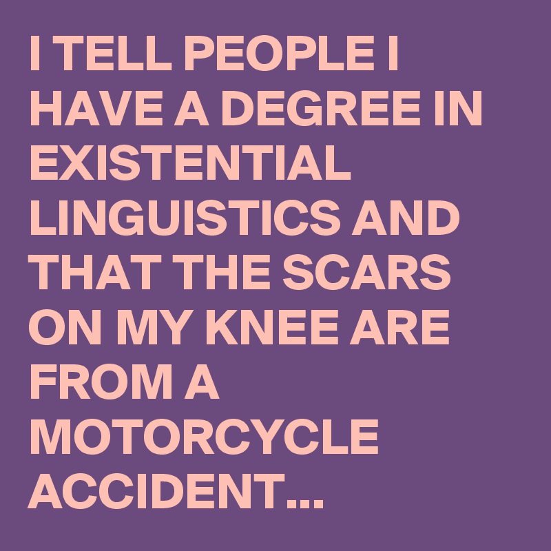 I TELL PEOPLE I HAVE A DEGREE IN EXISTENTIAL LINGUISTICS AND THAT THE SCARS ON MY KNEE ARE FROM A MOTORCYCLE ACCIDENT...