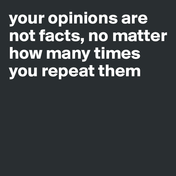 your opinions are not facts, no matter how many times you repeat them




