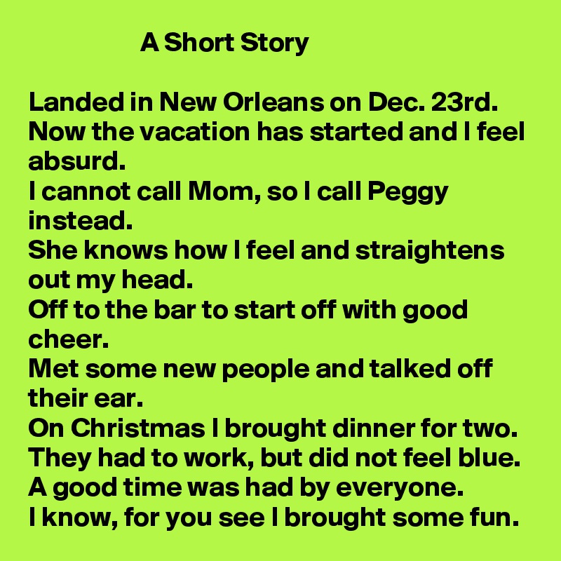                     A Short Story

Landed in New Orleans on Dec. 23rd.
Now the vacation has started and I feel absurd.
I cannot call Mom, so I call Peggy instead.
She knows how I feel and straightens out my head.
Off to the bar to start off with good cheer.
Met some new people and talked off their ear.
On Christmas I brought dinner for two.
They had to work, but did not feel blue.
A good time was had by everyone.
I know, for you see I brought some fun.