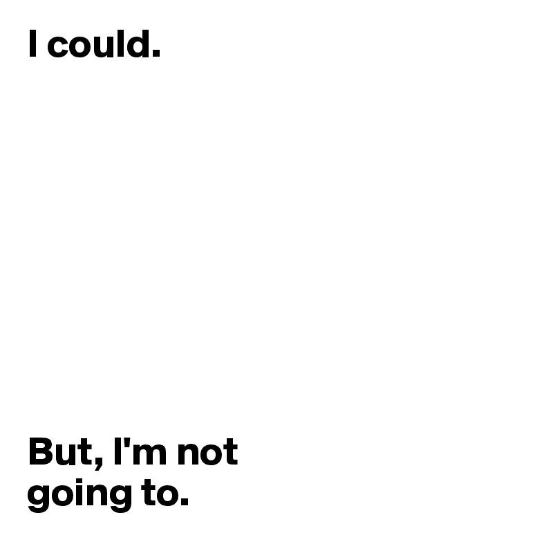 I could.









But, I'm not 
going to.