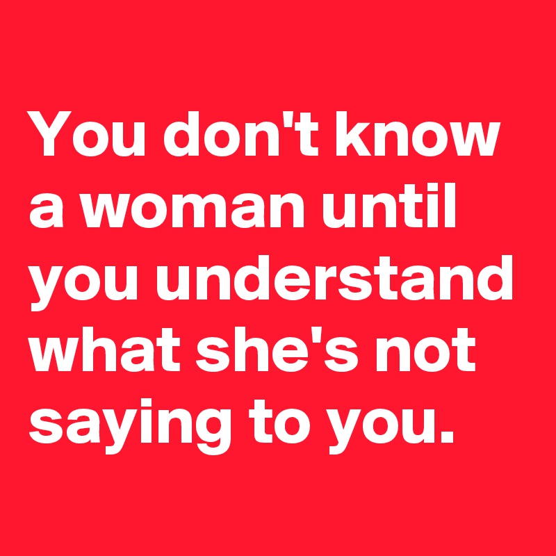 
You don't know a woman until you understand what she's not saying to you.