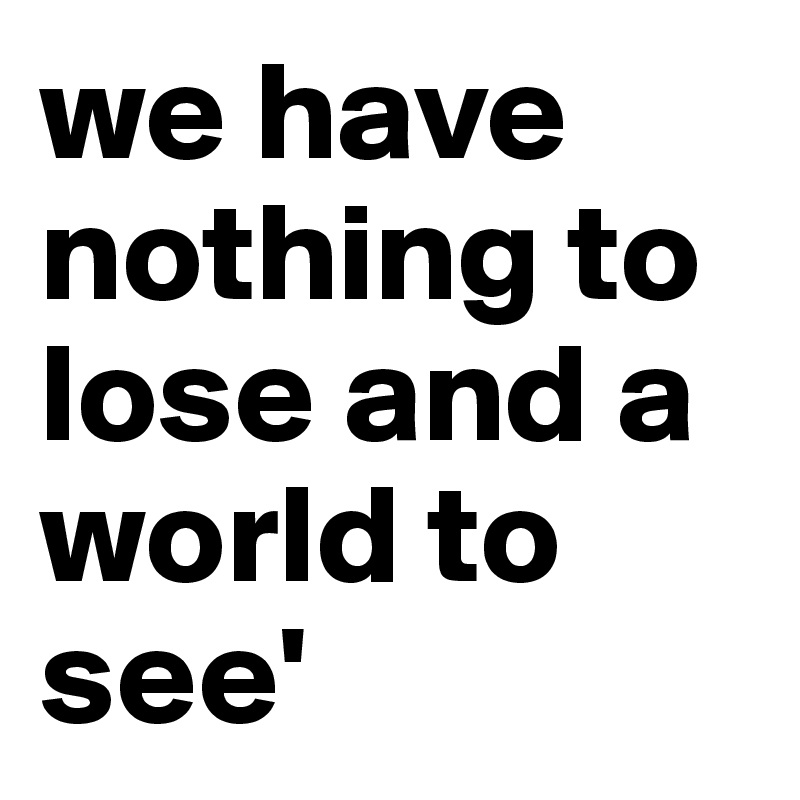 we have nothing to lose and a world to see'