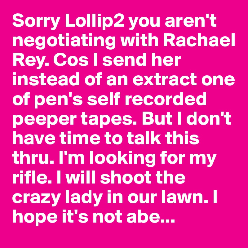 Sorry Lollip2 you aren't negotiating with Rachael Rey. Cos I send her instead of an extract one of pen's self recorded peeper tapes. But I don't have time to talk this thru. I'm looking for my rifle. I will shoot the crazy lady in our lawn. I hope it's not abe...