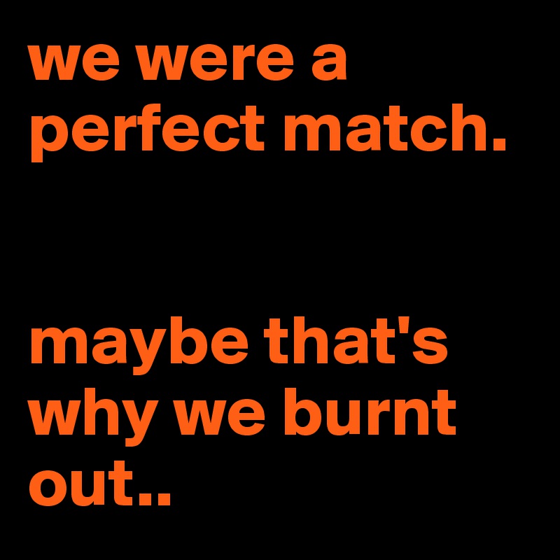 we were a perfect match. 


maybe that's why we burnt out..