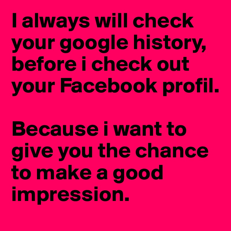 I always will check your google history, before i check out your Facebook profil. 

Because i want to give you the chance to make a good impression.