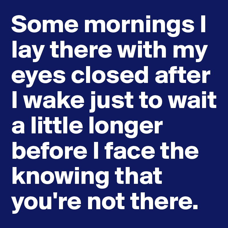 Some mornings I lay there with my eyes closed after I wake just to wait a little longer before I face the knowing that you're not there. 