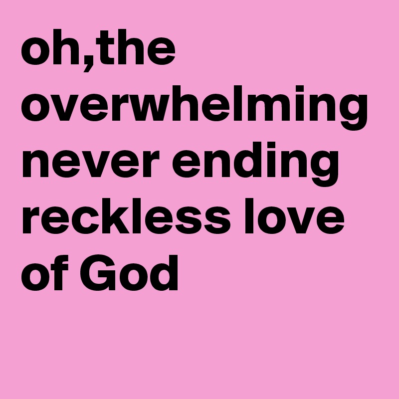 oh,the overwhelming never ending reckless love of God