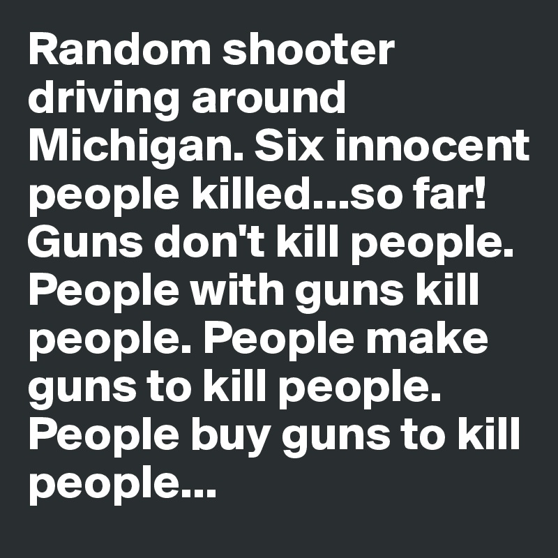 Random shooter driving around Michigan. Six innocent people killed...so far! Guns don't kill people. People with guns kill people. People make guns to kill people. People buy guns to kill people...