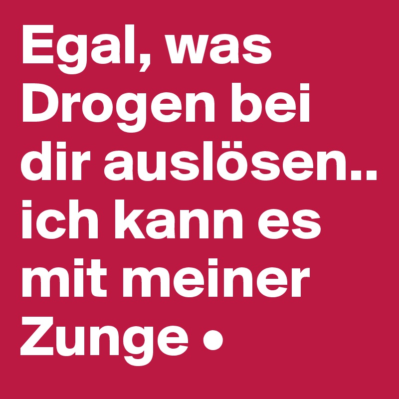 Egal, was Drogen bei dir auslösen..
ich kann es mit meiner Zunge •