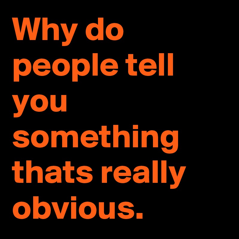 Why do people tell you something thats really obvious.