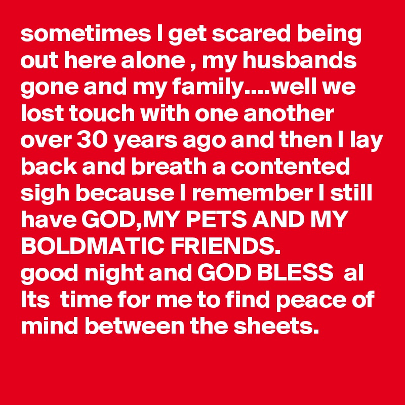 sometimes I get scared being out here alone , my husbands gone and my family....well we lost touch with one another over 30 years ago and then I lay back and breath a contented sigh because I remember I still have GOD,MY PETS AND MY BOLDMATIC FRIENDS. 
good night and GOD BLESS  al Its  time for me to find peace of mind between the sheets.