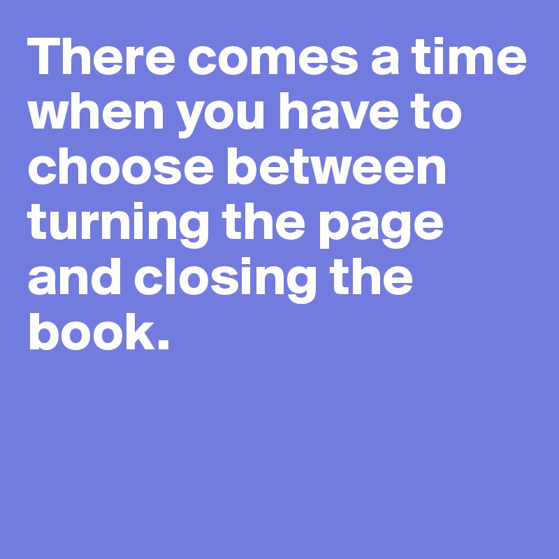 There comes a time when you have to choose between turning the page and closing the book. 


