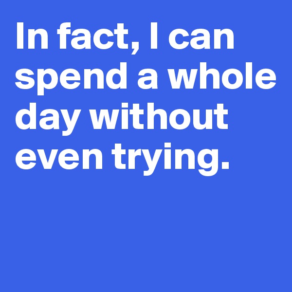 In fact, I can spend a whole 
day without even trying. 

