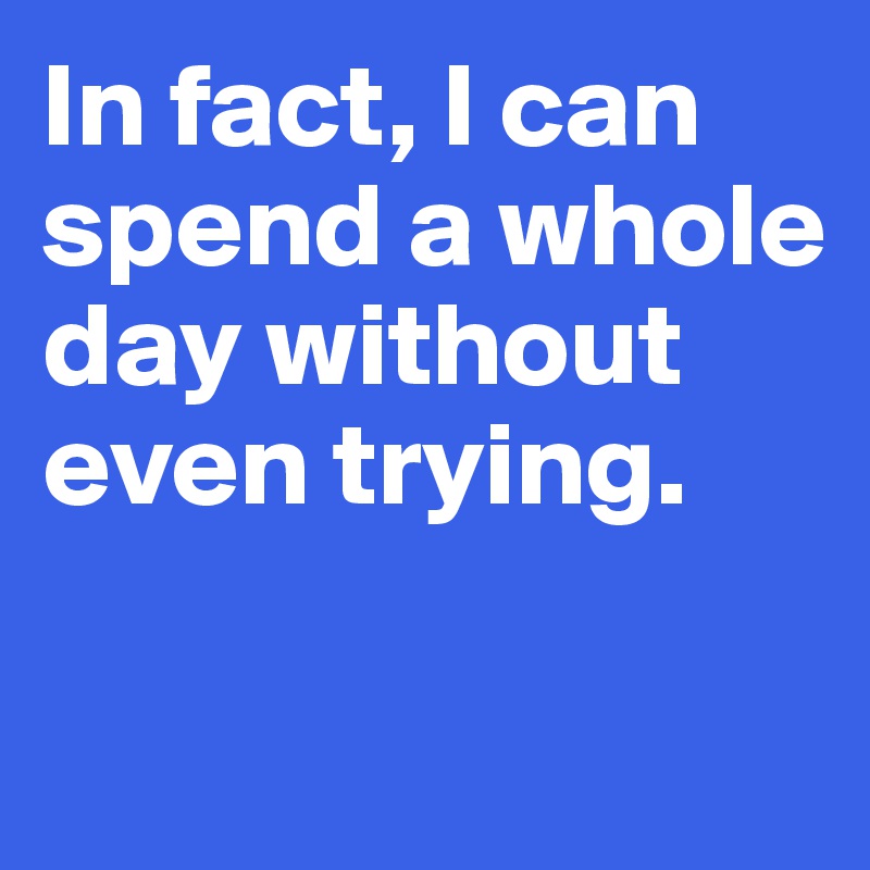 In fact, I can spend a whole 
day without even trying. 


