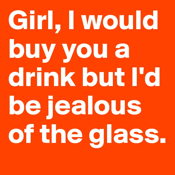 Girl, I would buy you a drink but I'd be jealous of the glass. 