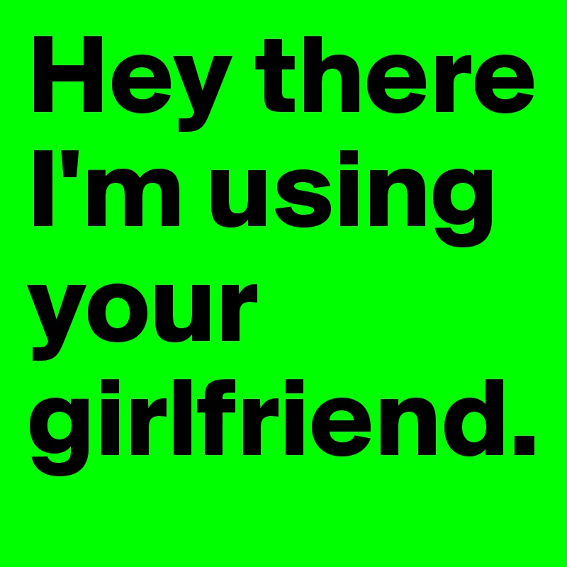 Hey there I'm using your girlfriend. 