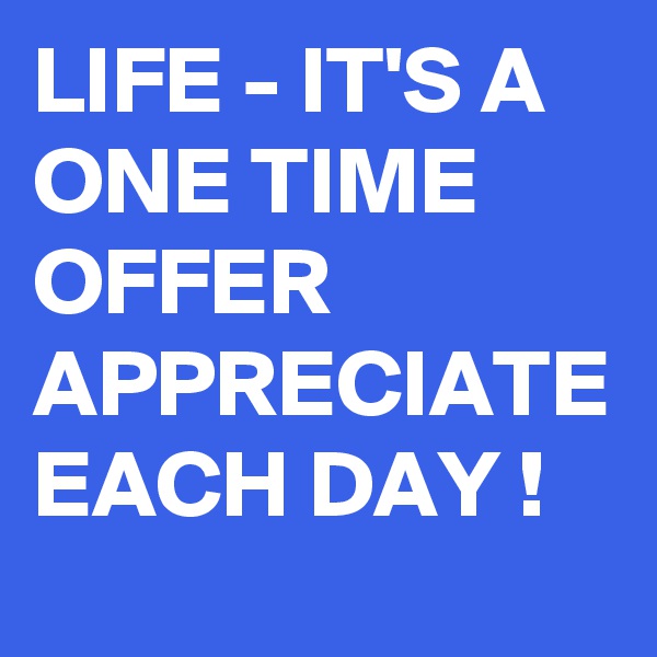 LIFE - IT'S A ONE TIME OFFER APPRECIATE EACH DAY !