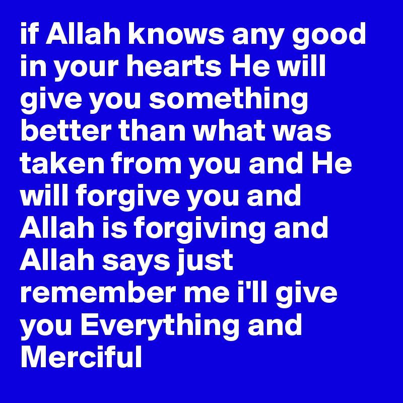 if Allah knows any good in your hearts He will give you something better than what was taken from you and He will forgive you and Allah is forgiving and Allah says just remember me i'll give you Everything and Merciful