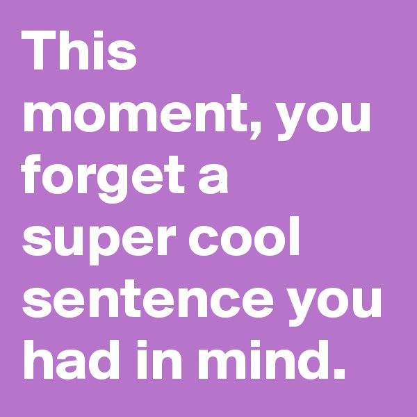 This moment, you forget a super cool sentence you had in mind.